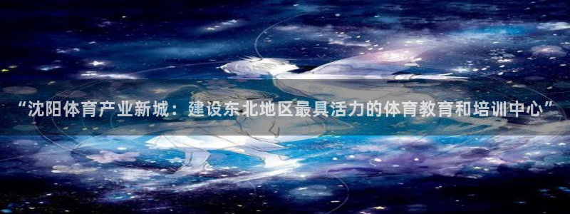 7m体育即时比分官网：“沈阳体育产业新城：建设东北地区最具活力的体育教育和培训中心”